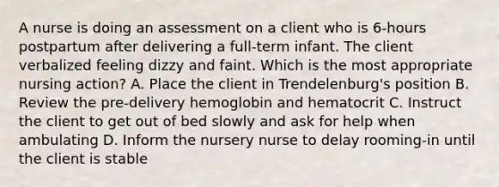 A nurse is doing an assessment on a client who is 6-hours postpartum after delivering a full-term infant. The client verbalized feeling dizzy and faint. Which is the most appropriate nursing action? A. Place the client in Trendelenburg's position B. Review the pre-delivery hemoglobin and hematocrit C. Instruct the client to get out of bed slowly and ask for help when ambulating D. Inform the nursery nurse to delay rooming-in until the client is stable