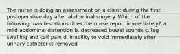 The nurse is doing an assessment on a client during the first postoperative day after abdominal surgery. Which of the following manifestations does the nurse report immediately? a. mild abdominal distention b. decreased bowel sounds c. leg swelling and calf pain d. inability to void immediately after urinary catheter is removed