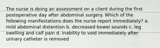 The nurse is doing an assessment on a client during the first postoperative day after abdominal surgery. Which of the following manifestations does the nurse report immediately? a. mild abdominal distention b. decreased bowel sounds c. leg swelling and calf pain d. inability to void immediately after urinary catheter is removed