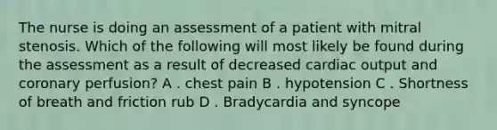 The nurse is doing an assessment of a patient with mitral stenosis. Which of the following will most likely be found during the assessment as a result of decreased cardiac output and coronary perfusion? A . chest pain B . hypotension C . Shortness of breath and friction rub D . Bradycardia and syncope