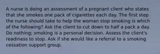 A nurse is doing an assessment of a pregnant client who states that she smokes one pack of cigarettes each day. The first step the nurse should take to help the woman stop smoking is which of the​ following? Ask the client to cut down to half a pack a day. Do​ nothing; smoking is a personal decision. Assess the client​'s readiness to stop. Ask if she would like a referral to a smoking cessation support group.