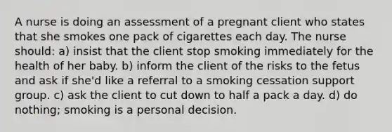 A nurse is doing an assessment of a pregnant client who states that she smokes one pack of cigarettes each day. The nurse should: a) insist that the client stop smoking immediately for the health of her baby. b) inform the client of the risks to the fetus and ask if she'd like a referral to a smoking cessation support group. c) ask the client to cut down to half a pack a day. d) do nothing; smoking is a personal decision.