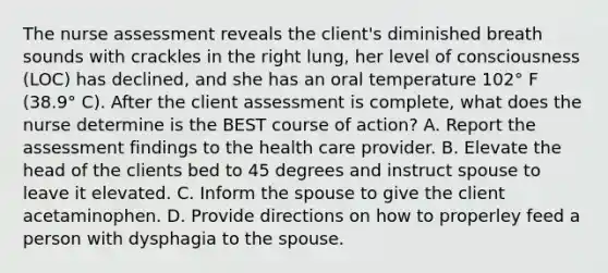 The nurse assessment reveals the client's diminished breath sounds with crackles in the right lung, her level of consciousness (LOC) has declined, and she has an oral temperature 102° F (38.9° C). After the client assessment is complete, what does the nurse determine is the BEST course of action? A. Report the assessment findings to the health care provider. B. Elevate the head of the clients bed to 45 degrees and instruct spouse to leave it elevated. C. Inform the spouse to give the client acetaminophen. D. Provide directions on how to properley feed a person with dysphagia to the spouse.