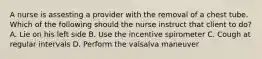 A nurse is assesting a provider with the removal of a chest tube. Which of the following should the nurse instruct that client to do? A. Lie on his left side B. Use the incentive spirometer C. Cough at regular intervals D. Perform the valsalva maneuver