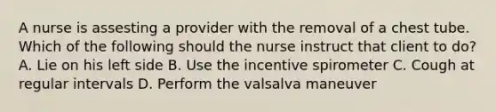 A nurse is assesting a provider with the removal of a chest tube. Which of the following should the nurse instruct that client to do? A. Lie on his left side B. Use the incentive spirometer C. Cough at regular intervals D. Perform the valsalva maneuver