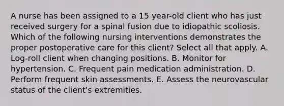 A nurse has been assigned to a 15 year-old client who has just received surgery for a spinal fusion due to idiopathic scoliosis. Which of the following nursing interventions demonstrates the proper postoperative care for this client? Select all that apply. A. Log-roll client when changing positions. B. Monitor for hypertension. C. Frequent pain medication administration. D. Perform frequent skin assessments. E. Assess the neurovascular status of the client's extremities.