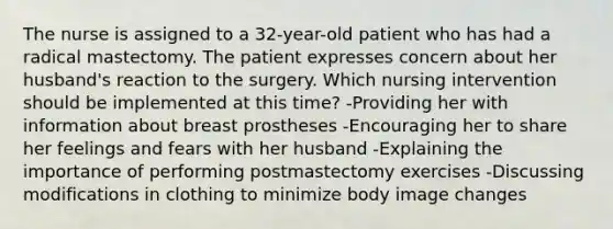 The nurse is assigned to a 32-year-old patient who has had a radical mastectomy. The patient expresses concern about her husband's reaction to the surgery. Which nursing intervention should be implemented at this time? -Providing her with information about breast prostheses -Encouraging her to share her feelings and fears with her husband -Explaining the importance of performing postmastectomy exercises -Discussing modifications in clothing to minimize body image changes