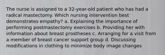 The nurse is assigned to a 32-year-old patient who has had a radical mastectomy. Which nursing intervention best demonstrates empathy? a. Explaining the importance of performing postmastectomy exercises b. Providing her with information about breast prostheses c. Arranging for a visit from a member of breast cancer support group d. Discussing modifications in clothing to minimize body image changes