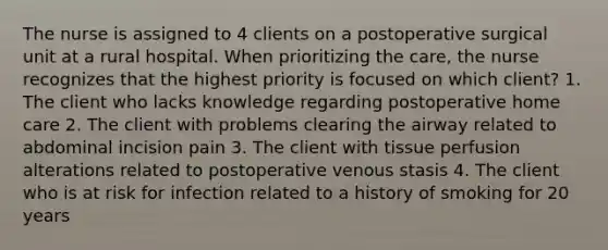 The nurse is assigned to 4 clients on a postoperative surgical unit at a rural hospital. When prioritizing the care, the nurse recognizes that the highest priority is focused on which client? 1. The client who lacks knowledge regarding postoperative home care 2. The client with problems clearing the airway related to abdominal incision pain 3. The client with tissue perfusion alterations related to postoperative venous stasis 4. The client who is at risk for infection related to a history of smoking for 20 years