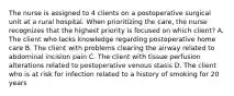 The nurse is assigned to 4 clients on a postoperative surgical unit at a rural hospital. When prioritizing the care, the nurse recognizes that the highest priority is focused on which client? A. The client who lacks knowledge regarding postoperative home care B. The client with problems clearing the airway related to abdominal incision pain C. The client with tissue perfusion alterations related to postoperative venous stasis D. The client who is at risk for infection related to a history of smoking for 20 years