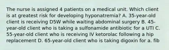 The nurse is assigned 4 patients on a medical unit. Which client is at greatest risk for developing hyponatremia? A. 35-year-old client is receiving D5W while waiting abdominal surgery B. 45-year-old client who is taking a sulfonamide antibiotic for a UTI C. 55-year-old client who is receiving IV ketorolac following a hip replacement D. 65-year-old client who is taking digoxin for a. fib