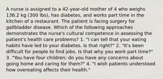 A nurse is assigned to a 42-year-old mother of 4 who weighs 136.2 kg (300 lbs), has diabetes, and works part time in the kitchen of a restaurant. The patient is facing surgery for gallbladder disease. Which of the following approaches demonstrates the nurse's cultural competence in assessing the patient's health care problems? 1. "I can tell that your eating habits have led to your diabetes. Is that right?" 2. "It's been difficult for people to find jobs. Is that why you work part time?" 3. "You have four children; do you have any concerns about going home and caring for them?" 4. "I wish patients understood how overeating affects their health."