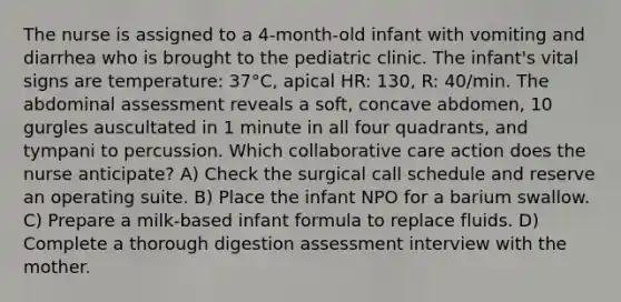 The nurse is assigned to a 4-month-old infant with vomiting and diarrhea who is brought to the pediatric clinic. The infant's vital signs are temperature: 37°C, apical HR: 130, R: 40/min. The abdominal assessment reveals a soft, concave abdomen, 10 gurgles auscultated in 1 minute in all four quadrants, and tympani to percussion. Which collaborative care action does the nurse anticipate? A) Check the surgical call schedule and reserve an operating suite. B) Place the infant NPO for a barium swallow. C) Prepare a milk-based infant formula to replace fluids. D) Complete a thorough digestion assessment interview with the mother.