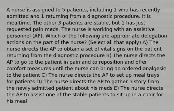 A nurse is assigned to 5 patients, including 1 who has recently admitted and 1 returning from a diagnostic procedure. It is mealtime. The other 3 patients are stable, but 1 has just requested pain meds. The nurse is working with an assistive personnel (AP). Which of the following are appropriate delegation actions on the part of the nurse? (Select all that apply) A) The nurse directs the AP to obtain a set of vital signs on the patient returning from the diagnostic procedure B) The nurse directs the AP to go to the patient in pain and to reposition and offer comfort measures until the nurse can bring an ordered analgesic to the patient C) The nurse directs the AP to set up meal trays for patients D) The nurse directs the AP to gather history from the newly admitted patient about his meds E) The nurse directs the AP to assist one of the stable patients to sit up in a chair for his meal