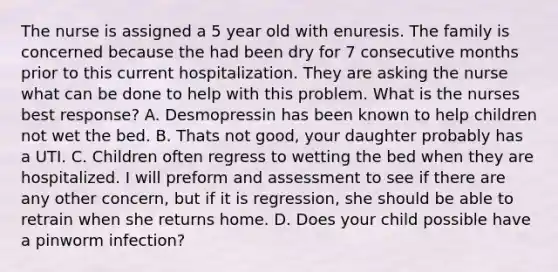 The nurse is assigned a 5 year old with enuresis. The family is concerned because the had been dry for 7 consecutive months prior to this current hospitalization. They are asking the nurse what can be done to help with this problem. What is the nurses best response? A. Desmopressin has been known to help children not wet the bed. B. Thats not good, your daughter probably has a UTI. C. Children often regress to wetting the bed when they are hospitalized. I will preform and assessment to see if there are any other concern, but if it is regression, she should be able to retrain when she returns home. D. Does your child possible have a pinworm infection?