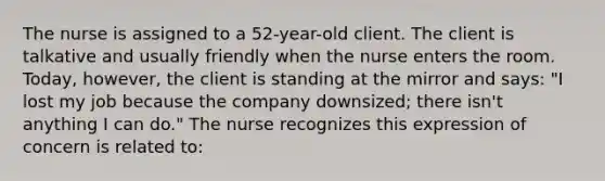 The nurse is assigned to a 52-year-old client. The client is talkative and usually friendly when the nurse enters the room. Today, however, the client is standing at the mirror and says: "I lost my job because the company downsized; there isn't anything I can do." The nurse recognizes this expression of concern is related to: