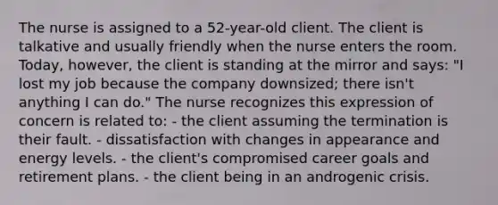 The nurse is assigned to a 52-year-old client. The client is talkative and usually friendly when the nurse enters the room. Today, however, the client is standing at the mirror and says: "I lost my job because the company downsized; there isn't anything I can do." The nurse recognizes this expression of concern is related to: - the client assuming the termination is their fault. - dissatisfaction with changes in appearance and energy levels. - the client's compromised career goals and retirement plans. - the client being in an androgenic crisis.