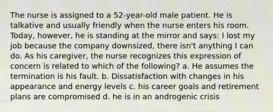 The nurse is assigned to a 52-year-old male patient. He is talkative and usually friendly when the nurse enters his room. Today, however, he is standing at the mirror and says: I lost my job because the company downsized, there isn't anything I can do. As his caregiver, the nurse recognizes this expression of concern is related to which of the following? a. He assumes the termination is his fault. b. Dissatisfaction with changes in his appearance and energy levels c. his career goals and retirement plans are compromised d. he is in an androgenic crisis