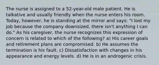 The nurse is assigned to a 52-year-old male patient. He is talkative and usually friendly when the nurse enters his room. Today, however, he is standing at the mirror and says: "I lost my job because the company downsized, there isn't anything I can do." As his caregiver, the nurse recognizes this expression of concern is related to which of the following? a) His career goals and retirement plans are compromised. b) He assumes the termination is his fault. c) Dissatisfaction with changes in his appearance and energy levels. d) He is in an androgenic crisis.