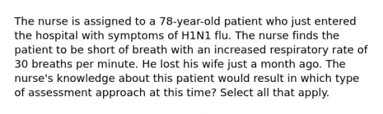 The nurse is assigned to a 78-year-old patient who just entered the hospital with symptoms of H1N1 flu. The nurse finds the patient to be short of breath with an increased respiratory rate of 30 breaths per minute. He lost his wife just a month ago. The nurse's knowledge about this patient would result in which type of assessment approach at this time? Select all that apply.