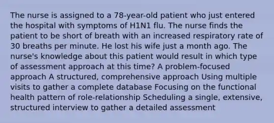 The nurse is assigned to a 78-year-old patient who just entered the hospital with symptoms of H1N1 flu. The nurse finds the patient to be short of breath with an increased respiratory rate of 30 breaths per minute. He lost his wife just a month ago. The nurse's knowledge about this patient would result in which type of assessment approach at this time? A problem-focused approach A structured, comprehensive approach Using multiple visits to gather a complete database Focusing on the functional health pattern of role-relationship Scheduling a single, extensive, structured interview to gather a detailed assessment