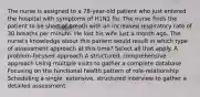 The nurse is assigned to a 78-year-old patient who just entered the hospital with symptoms of H1N1 flu. The nurse finds the patient to be short of breath with an increased respiratory rate of 30 breaths per minute. He lost his wife just a month ago. The nurse's knowledge about this patient would result in which type of assessment approach at this time? Select all that apply. A problem-focused approach A structured, comprehensive approach Using multiple visits to gather a complete database Focusing on the functional health pattern of role-relationship Scheduling a single, extensive, structured interview to gather a detailed assessment