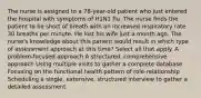 The nurse is assigned to a 78-year-old patient who just entered the hospital with symptoms of H1N1 flu. The nurse finds the patient to be short of breath with an increased respiratory rate 30 breaths per minute. He lost his wife just a month ago. The nurse's knowledge about this patient would result in which type of assessment approach at this time? Select all that apply. A problem-focused approach A structured, comprehensive approach Using multiple visits to gather a complete database Focusing on the functional health pattern of role-relationship Scheduling a single, extensive, structured interview to gather a detailed assessment