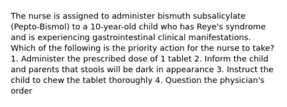 The nurse is assigned to administer bismuth subsalicylate (Pepto-Bismol) to a 10-year-old child who has Reye's syndrome and is experiencing gastrointestinal clinical manifestations. Which of the following is the priority action for the nurse to take? 1. Administer the prescribed dose of 1 tablet 2. Inform the child and parents that stools will be dark in appearance 3. Instruct the child to chew the tablet thoroughly 4. Question the physician's order