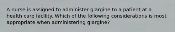 A nurse is assigned to administer glargine to a patient at a health care facility. Which of the following considerations is most appropriate when administering glargine?