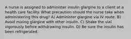 A nurse is assigned to administer insulin glargine to a client at a health care facility. What precaution should the nurse take when administering this drug? A) Administer glargine via IV route. B) Avoid mixing glargine with other insulin. C) Shake the vial vigorously before withdrawing insulin. D) Be sure the insulin has been refrigerated.