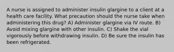 A nurse is assigned to administer insulin glargine to a client at a health care facility. What precaution should the nurse take when administering this drug? A) Administer glargine via IV route. B) Avoid mixing glargine with other insulin. C) Shake the vial vigorously before withdrawing insulin. D) Be sure the insulin has been refrigerated.