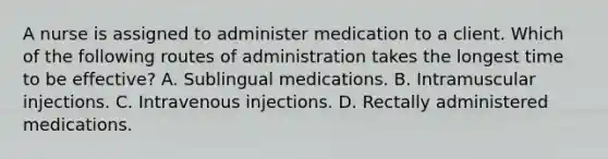 A nurse is assigned to administer medication to a client. Which of the following routes of administration takes the longest time to be effective? A. Sublingual medications. B. Intramuscular injections. C. Intravenous injections. D. Rectally administered medications.