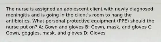 The nurse is assigned an adolescent client with newly diagnosed meningitis and is going in the client's room to hang the antibiotics. What personal protective equipment (PPE) should the nurse put on? A: Gown and gloves B: Gown, mask, and gloves C: Gown, goggles, mask, and gloves D: Gloves