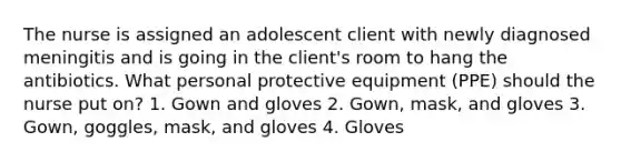 The nurse is assigned an adolescent client with newly diagnosed meningitis and is going in the client's room to hang the antibiotics. What personal protective equipment (PPE) should the nurse put on? 1. Gown and gloves 2. Gown, mask, and gloves 3. Gown, goggles, mask, and gloves 4. Gloves