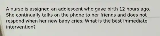 A nurse is assigned an adolescent who gave birth 12 hours ago. She continually talks on the phone to her friends and does not respond when her new baby cries. What is the best immediate intervention?