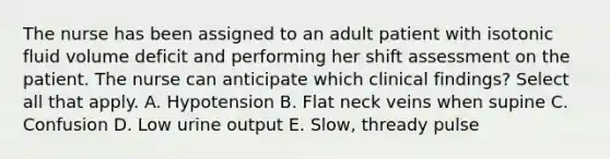 The nurse has been assigned to an adult patient with isotonic fluid volume deficit and performing her shift assessment on the patient. The nurse can anticipate which clinical findings? Select all that apply. A. Hypotension B. Flat neck veins when supine C. Confusion D. Low urine output E. Slow, thready pulse