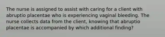 The nurse is assigned to assist with caring for a client with abruptio placentae who is experiencing vaginal bleeding. The nurse collects data from the client, knowing that abruptio placentae is accompanied by which additional finding?