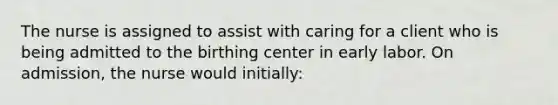 The nurse is assigned to assist with caring for a client who is being admitted to the birthing center in early labor. On admission, the nurse would initially: