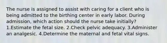 The nurse is assigned to assist with caring for a client who is being admitted to the birthing center in early labor. During admission, which action should the nurse take initially? 1.Estimate the fetal size. 2.Check pelvic adequacy. 3.Administer an analgesic. 4.Determine the maternal and fetal vital signs.