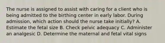 The nurse is assigned to assist with caring for a client who is being admitted to the birthing center in early labor. During admission, which action should the nurse take initially? A. Estimate the fetal size B. Check pelvic adequacy C. Administer an analgesic D. Determine the maternal and fetal vital signs