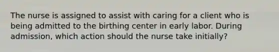 The nurse is assigned to assist with caring for a client who is being admitted to the birthing center in early labor. During admission, which action should the nurse take initially?