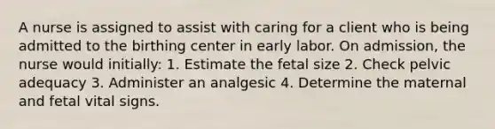 A nurse is assigned to assist with caring for a client who is being admitted to the birthing center in early labor. On admission, the nurse would initially: 1. Estimate the fetal size 2. Check pelvic adequacy 3. Administer an analgesic 4. Determine the maternal and fetal vital signs.