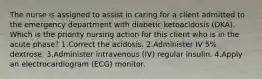 The nurse is assigned to assist in caring for a client admitted to the emergency department with diabetic ketoacidosis (DKA). Which is the priority nursing action for this client who is in the acute phase? 1.Correct the acidosis. 2.Administer IV 5% dextrose. 3.Administer intravenous (IV) regular insulin. 4.Apply an electrocardiogram (ECG) monitor.