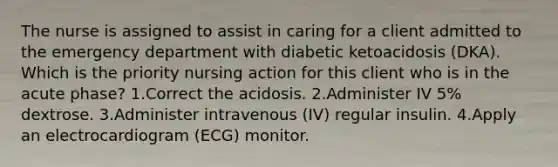 The nurse is assigned to assist in caring for a client admitted to the emergency department with diabetic ketoacidosis (DKA). Which is the priority nursing action for this client who is in the acute phase? 1.Correct the acidosis. 2.Administer IV 5% dextrose. 3.Administer intravenous (IV) regular insulin. 4.Apply an electrocardiogram (ECG) monitor.