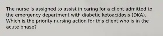 The nurse is assigned to assist in caring for a client admitted to the emergency department with diabetic ketoacidosis (DKA). Which is the priority nursing action for this client who is in the acute phase?