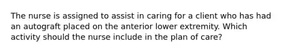 The nurse is assigned to assist in caring for a client who has had an autograft placed on the anterior lower extremity. Which activity should the nurse include in the plan of care?