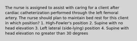 The nurse is assigned to assist with caring for a client after cardiac catheterization performed through the left femoral artery. The nurse should plan to maintain bed rest for this client in which position? 1. High-Fowler's position 2. Supine with no head elevation 3. Left lateral (side-lying) position 4. Supine with head elevation no greater than 30 degrees