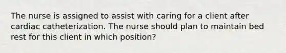 The nurse is assigned to assist with caring for a client after cardiac catheterization. The nurse should plan to maintain bed rest for this client in which position?