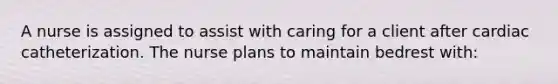 A nurse is assigned to assist with caring for a client after cardiac catheterization. The nurse plans to maintain bedrest with: