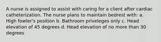 A nurse is assigned to assist with caring for a client after cardiac catheterization. The nurse plans to maintain bedrest with: a. High fowler's position b. Bathroom priveleges only c. Head elevation of 45 degrees d. Head elevation of no more than 30 degrees